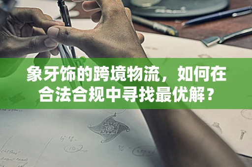 象牙饰的跨境物流，如何在合法合规中寻找最优解？