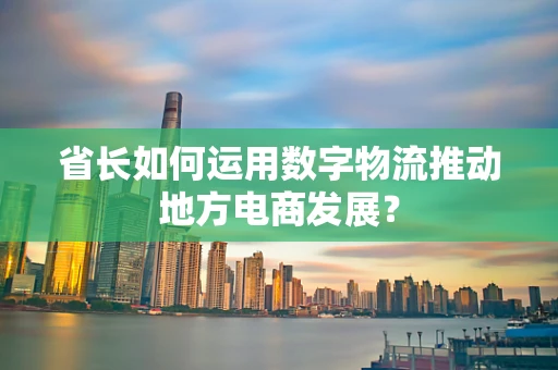 省长如何运用数字物流推动地方电商发展？