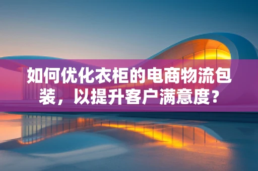 如何优化衣柜的电商物流包装，以提升客户满意度？