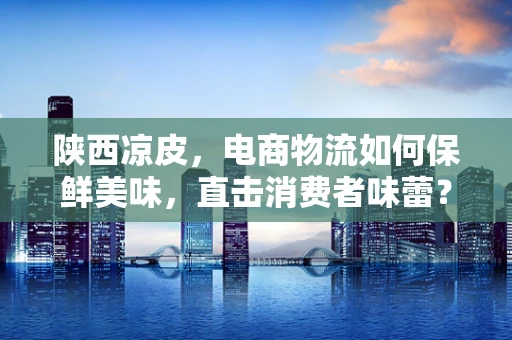 陕西凉皮，电商物流如何保鲜美味，直击消费者味蕾？