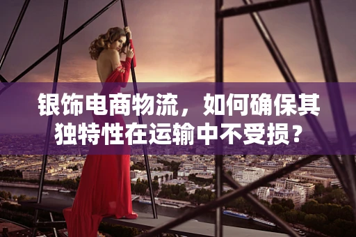 银饰电商物流，如何确保其独特性在运输中不受损？
