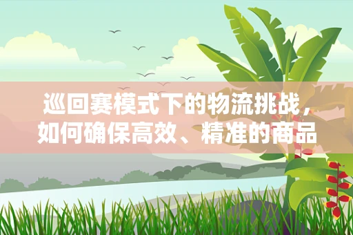 巡回赛模式下的物流挑战，如何确保高效、精准的商品流转？
