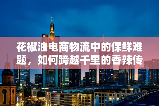 花椒油电商物流中的保鲜难题，如何跨越千里的香辣传承？