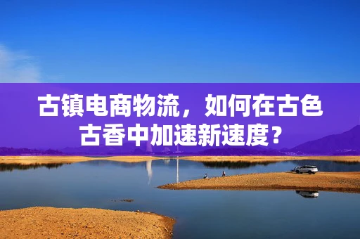 古镇电商物流，如何在古色古香中加速新速度？