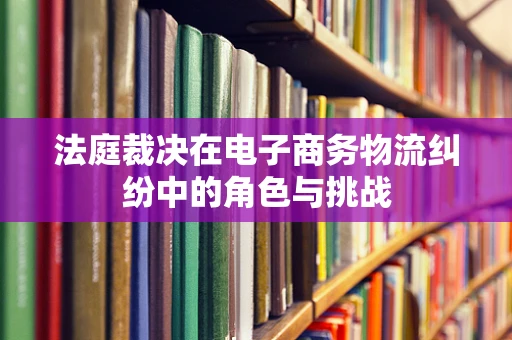 法庭裁决在电子商务物流纠纷中的角色与挑战