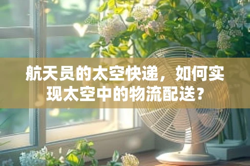 航天员的太空快递，如何实现太空中的物流配送？