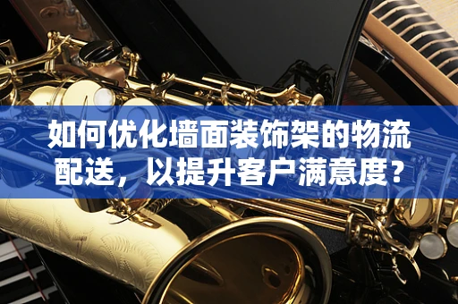 如何优化墙面装饰架的物流配送，以提升客户满意度？