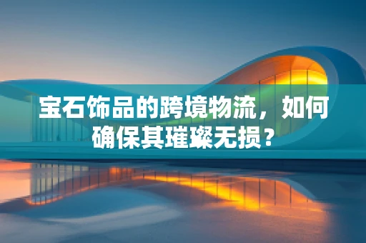 宝石饰品的跨境物流，如何确保其璀璨无损？