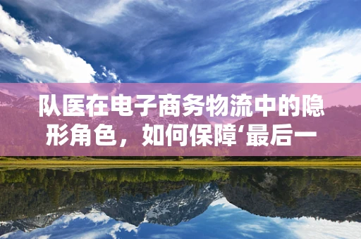 队医在电子商务物流中的隐形角色，如何保障‘最后一公里’的健康与安全？