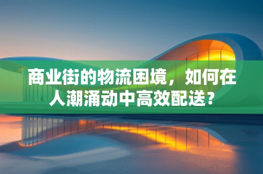 商业街的物流困境，如何在人潮涌动中高效配送？