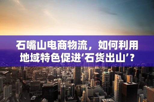 石嘴山电商物流，如何利用地域特色促进‘石货出山’？