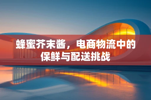 蜂蜜芥末酱，电商物流中的保鲜与配送挑战