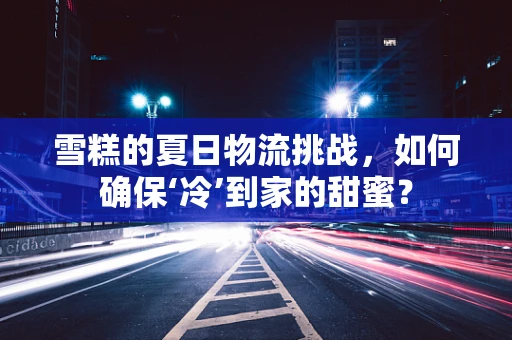 雪糕的夏日物流挑战，如何确保‘冷’到家的甜蜜？