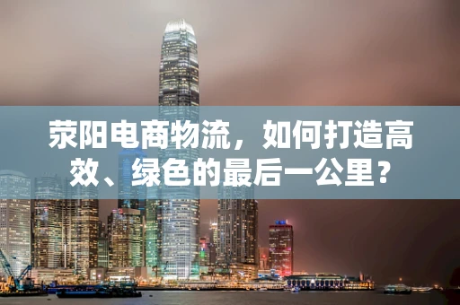 荥阳电商物流，如何打造高效、绿色的最后一公里？