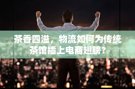 茶香四溢，物流如何为传统茶馆插上电商翅膀？