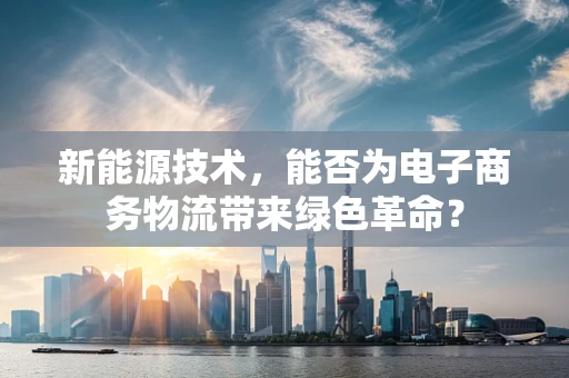 新能源技术，能否为电子商务物流带来绿色革命？