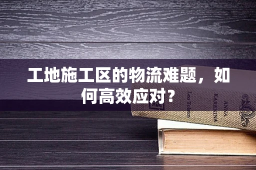 工地施工区的物流难题，如何高效应对？