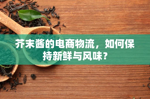 芥末酱的电商物流，如何保持新鲜与风味？