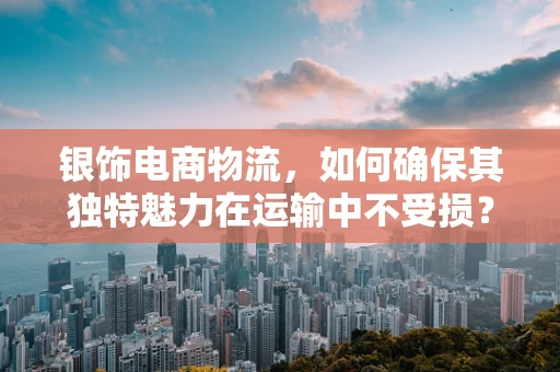 银饰电商物流，如何确保其独特魅力在运输中不受损？
