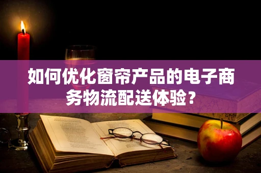 如何优化窗帘产品的电子商务物流配送体验？