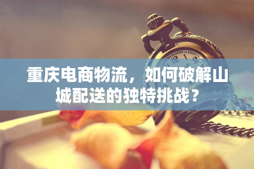 重庆电商物流，如何破解山城配送的独特挑战？