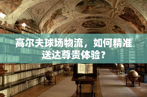 高尔夫球场物流，如何精准送达尊贵体验？