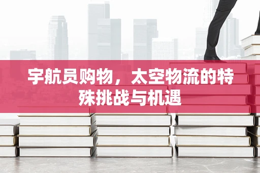 宇航员购物，太空物流的特殊挑战与机遇