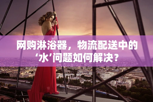 网购淋浴器，物流配送中的‘水’问题如何解决？