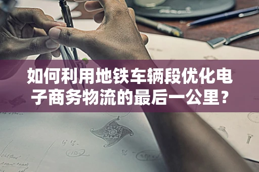 如何利用地铁车辆段优化电子商务物流的最后一公里？