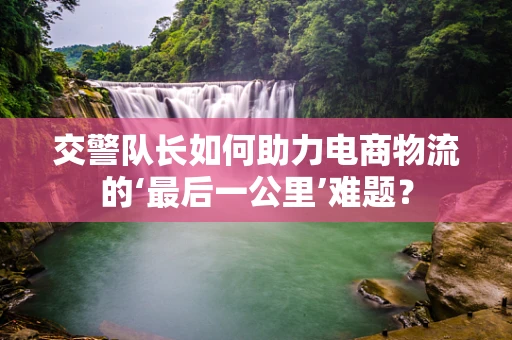 交警队长如何助力电商物流的‘最后一公里’难题？