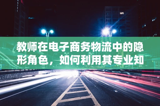 教师在电子商务物流中的隐形角色，如何利用其专业知识提升学生物流体验？