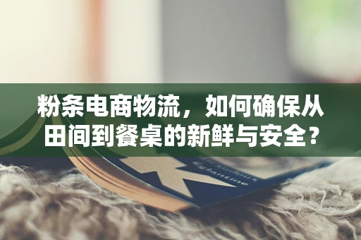 粉条电商物流，如何确保从田间到餐桌的新鲜与安全？