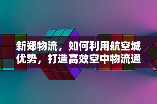 新郑物流，如何利用航空城优势，打造高效空中物流通道？