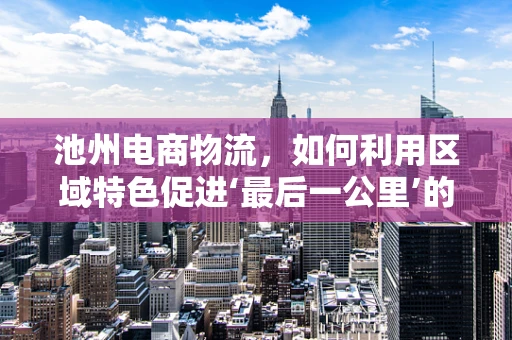 池州电商物流，如何利用区域特色促进‘最后一公里’的优化？