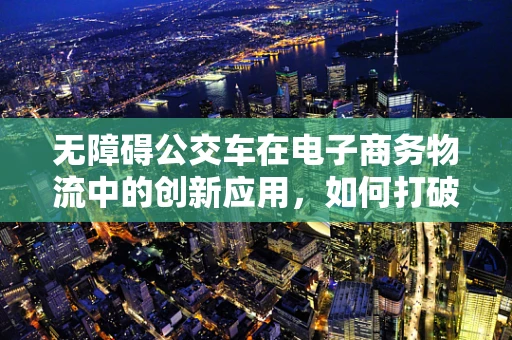 无障碍公交车在电子商务物流中的创新应用，如何打破‘最后一公里’的障碍？
