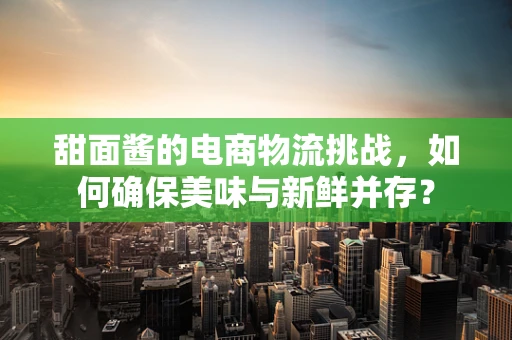 甜面酱的电商物流挑战，如何确保美味与新鲜并存？