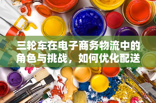 三轮车在电子商务物流中的角色与挑战，如何优化配送效率？