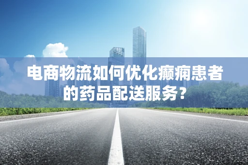 电商物流如何优化癫痫患者的药品配送服务？