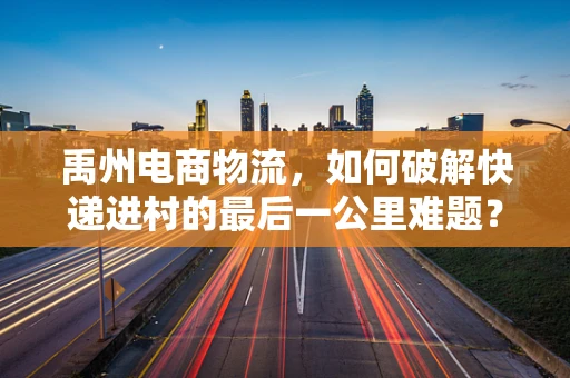 禹州电商物流，如何破解快递进村的最后一公里难题？