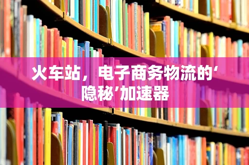 火车站，电子商务物流的‘隐秘’加速器
