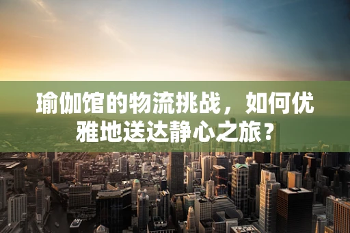 瑜伽馆的物流挑战，如何优雅地送达静心之旅？