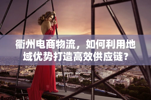 衢州电商物流，如何利用地域优势打造高效供应链？