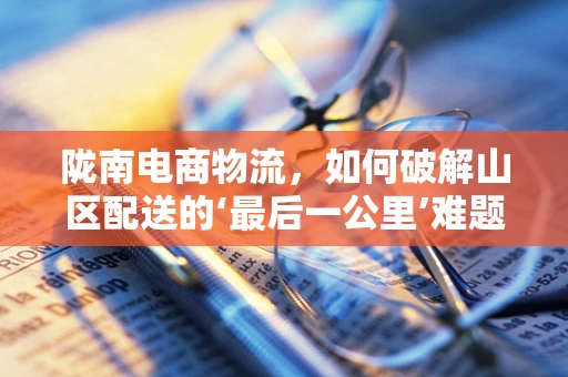 陇南电商物流，如何破解山区配送的‘最后一公里’难题？