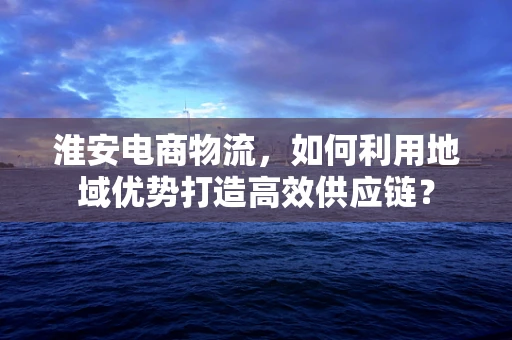 淮安电商物流，如何利用地域优势打造高效供应链？