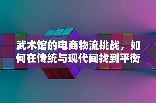 武术馆的电商物流挑战，如何在传统与现代间找到平衡？