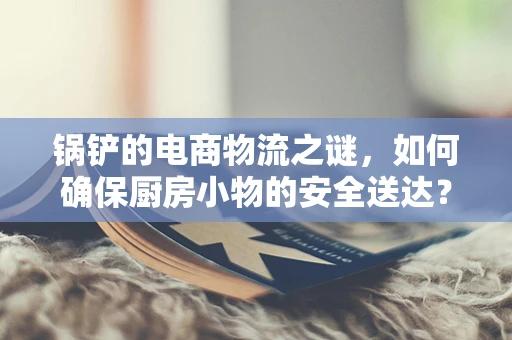 锅铲的电商物流之谜，如何确保厨房小物的安全送达？