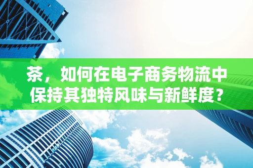 茶，如何在电子商务物流中保持其独特风味与新鲜度？