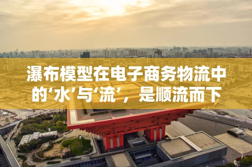 瀑布模型在电子商务物流中的‘水’与‘流’，是顺流而下还是逆流而上？