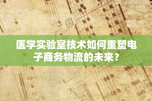 医学实验室技术如何重塑电子商务物流的未来？