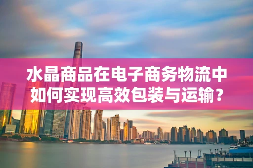 水晶商品在电子商务物流中如何实现高效包装与运输？